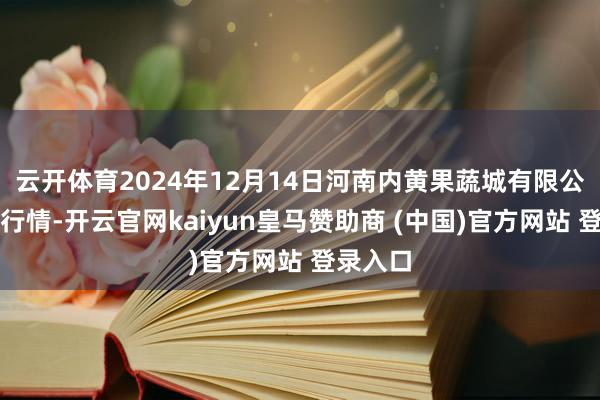 云开体育2024年12月14日河南内黄果蔬城有限公司价钱行情-开云官网kaiyun皇马赞助商 (中国)官方网站 登录入口