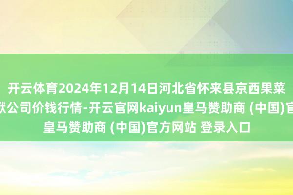 开云体育2024年12月14日河北省怀来县京西果菜批发阛阓有限包袱公司价钱行情-开云官网kaiyun皇马赞助商 (中国)官方网站 登录入口
