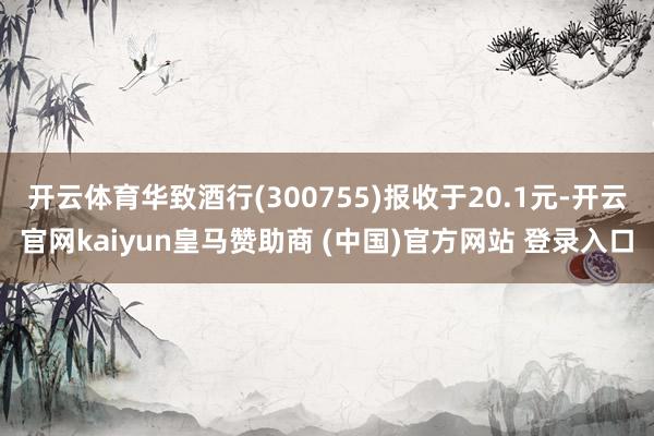 开云体育华致酒行(300755)报收于20.1元-开云官网kaiyun皇马赞助商 (中国)官方网站 登录入口
