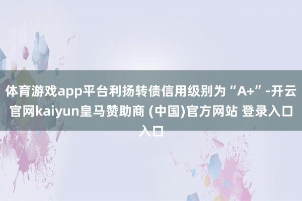 体育游戏app平台利扬转债信用级别为“A+”-开云官网kaiyun皇马赞助商 (中国)官方网站 登录入口