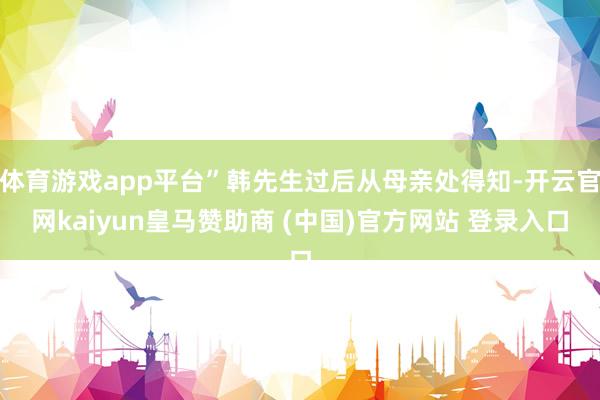 体育游戏app平台”韩先生过后从母亲处得知-开云官网kaiyun皇马赞助商 (中国)官方网站 登录入口