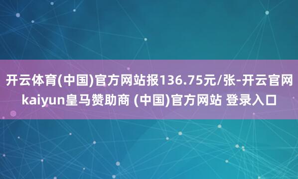 开云体育(中国)官方网站报136.75元/张-开云官网kaiyun皇马赞助商 (中国)官方网站 登录入口