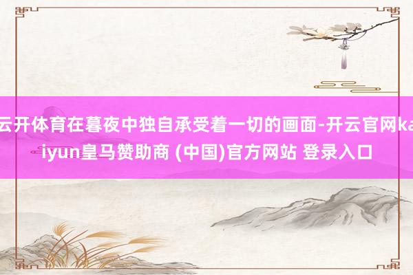 云开体育在暮夜中独自承受着一切的画面-开云官网kaiyun皇马赞助商 (中国)官方网站 登录入口