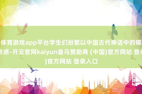 体育游戏app平台学生们纷繁以中国古代神话中的哪吒为灵感-开云官网kaiyun皇马赞助商 (中国)官方网站 登录入口