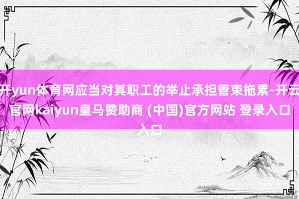 开yun体育网应当对其职工的举止承担管束拖累-开云官网kaiyun皇马赞助商 (中国)官方网站 登录入口