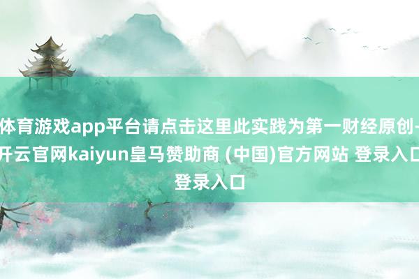 体育游戏app平台请点击这里此实践为第一财经原创-开云官网kaiyun皇马赞助商 (中国)官方网站 登录入口