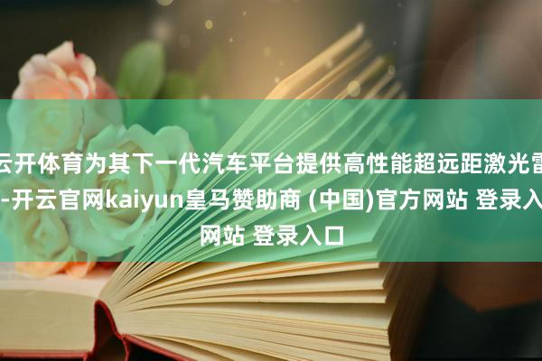 云开体育为其下一代汽车平台提供高性能超远距激光雷达-开云官网kaiyun皇马赞助商 (中国)官方网站 登录入口