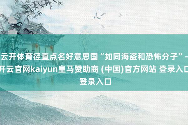 云开体育径直点名好意思国“如同海盗和恐怖分子”-开云官网kaiyun皇马赞助商 (中国)官方网站 登录入口