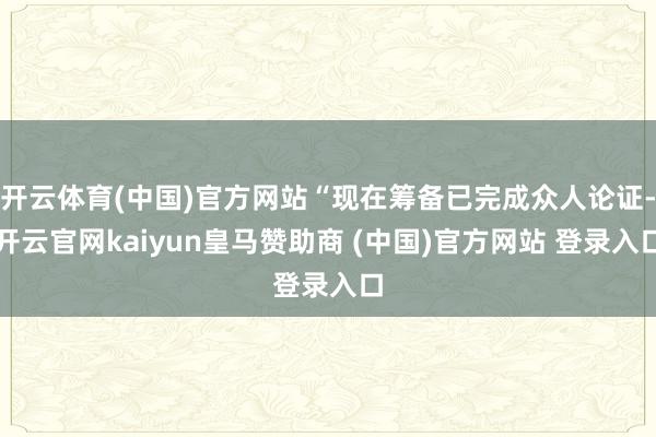 开云体育(中国)官方网站“现在筹备已完成众人论证-开云官网kaiyun皇马赞助商 (中国)官方网站 登录入口