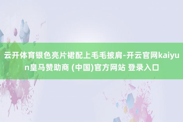 云开体育银色亮片裙配上毛毛披肩-开云官网kaiyun皇马赞助商 (中国)官方网站 登录入口