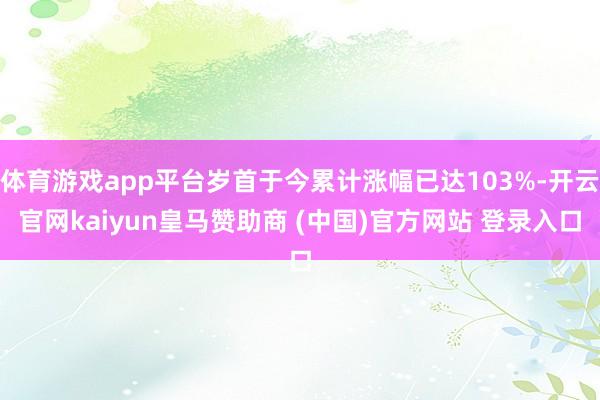 体育游戏app平台岁首于今累计涨幅已达103%-开云官网kaiyun皇马赞助商 (中国)官方网站 登录入口
