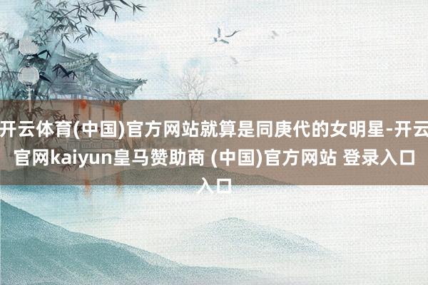 开云体育(中国)官方网站就算是同庚代的女明星-开云官网kaiyun皇马赞助商 (中国)官方网站 登录入口