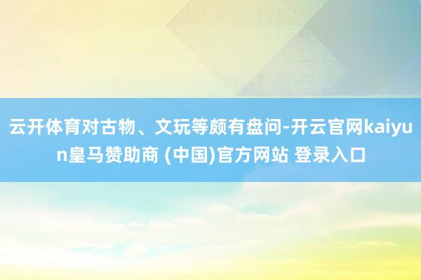云开体育对古物、文玩等颇有盘问-开云官网kaiyun皇马赞助商 (中国)官方网站 登录入口