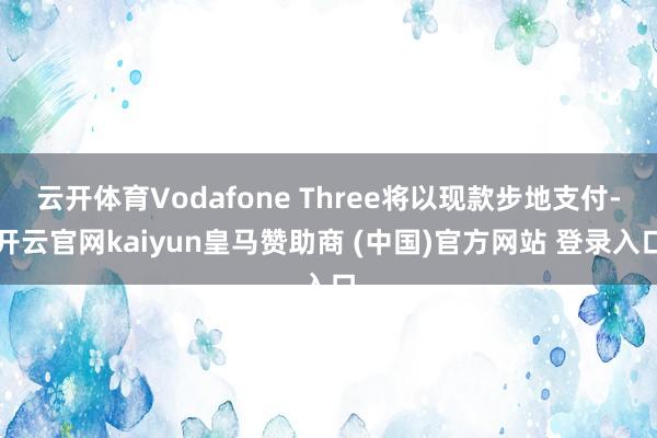 云开体育Vodafone Three将以现款步地支付-开云官网kaiyun皇马赞助商 (中国)官方网站 登录入口