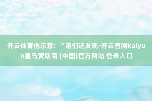 开云体育　　他示意：“咱们还发现-开云官网kaiyun皇马赞助商 (中国)官方网站 登录入口
