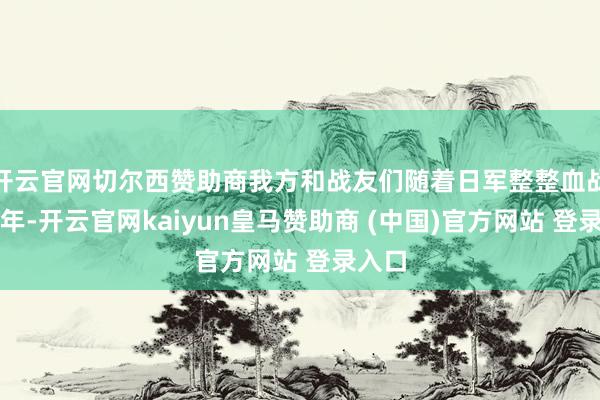 开云官网切尔西赞助商我方和战友们随着日军整整血战了八年-开云官网kaiyun皇马赞助商 (中国)官方网站 登录入口