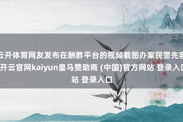 云开体育网友发布在酬酢平台的视频截图办案民警先容-开云官网kaiyun皇马赞助商 (中国)官方网站 登录入口