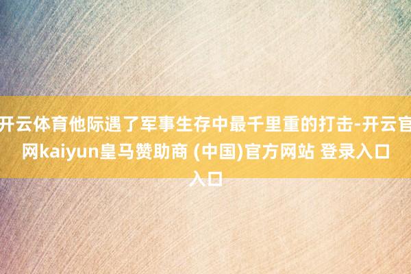 开云体育他际遇了军事生存中最千里重的打击-开云官网kaiyun皇马赞助商 (中国)官方网站 登录入口