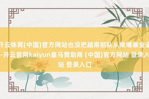 开云体育(中国)官方网站也没把越南部队从柬埔寨全遣散-开云官网kaiyun皇马赞助商 (中国)官方网站 登录入口