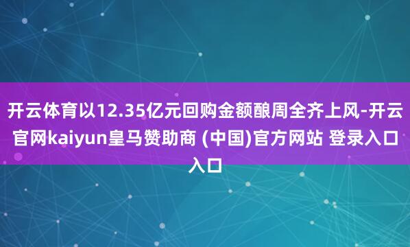 开云体育以12.35亿元回购金额酿周全齐上风-开云官网kaiyun皇马赞助商 (中国)官方网站 登录入口