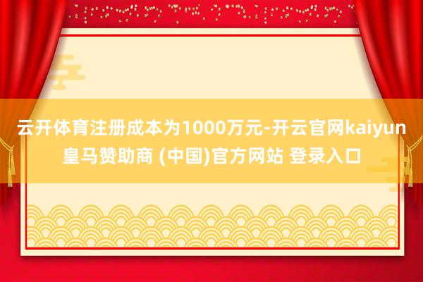 云开体育注册成本为1000万元-开云官网kaiyun皇马赞助商 (中国)官方网站 登录入口