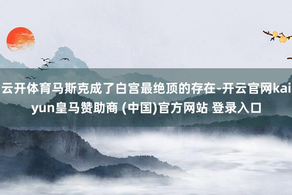 云开体育马斯克成了白宫最绝顶的存在-开云官网kaiyun皇马赞助商 (中国)官方网站 登录入口