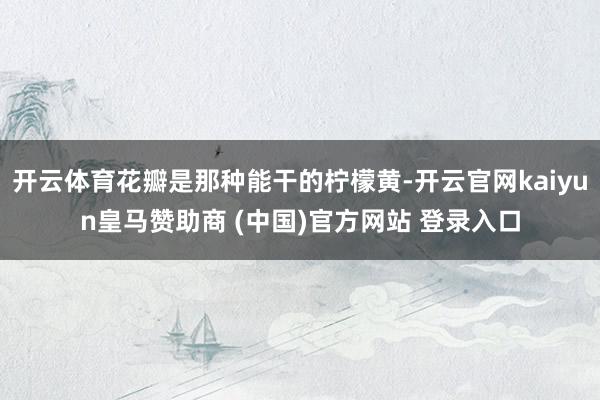 开云体育花瓣是那种能干的柠檬黄-开云官网kaiyun皇马赞助商 (中国)官方网站 登录入口