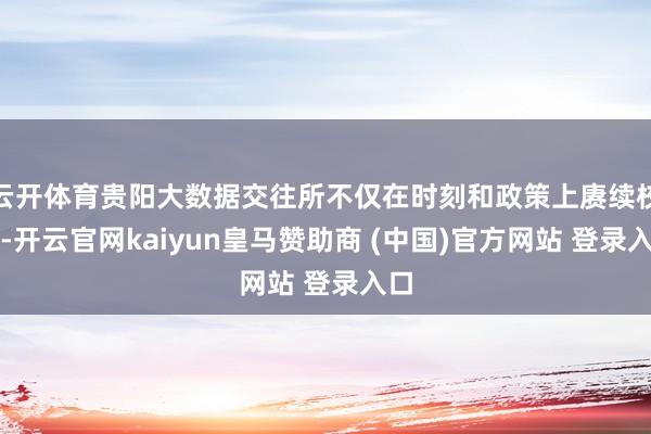 云开体育贵阳大数据交往所不仅在时刻和政策上赓续校阅-开云官网kaiyun皇马赞助商 (中国)官方网站 登录入口