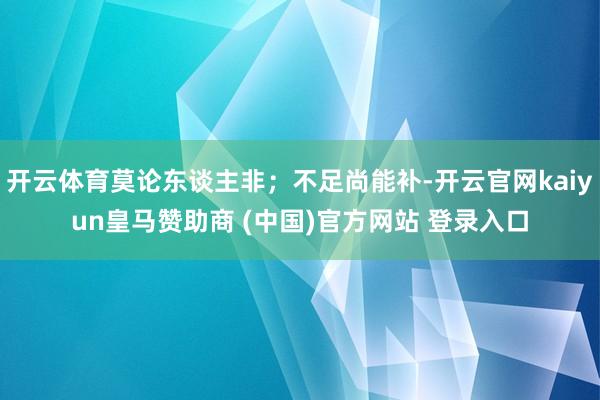 开云体育莫论东谈主非；不足尚能补-开云官网kaiyun皇马赞助商 (中国)官方网站 登录入口