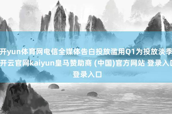开yun体育网电信全媒体告白投放滥用Q1为投放淡季-开云官网kaiyun皇马赞助商 (中国)官方网站 登录入口