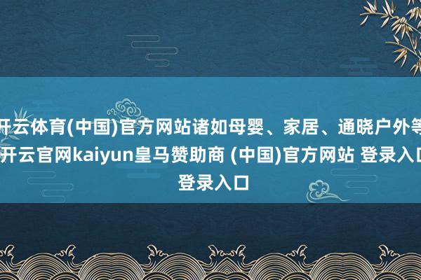 开云体育(中国)官方网站诸如母婴、家居、通晓户外等-开云官网kaiyun皇马赞助商 (中国)官方网站 登录入口