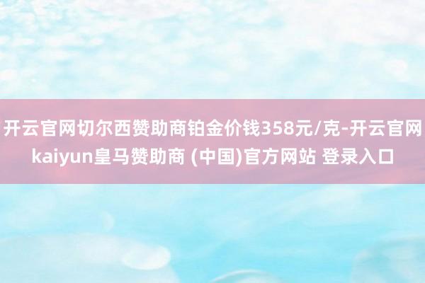 开云官网切尔西赞助商铂金价钱358元/克-开云官网kaiyun皇马赞助商 (中国)官方网站 登录入口