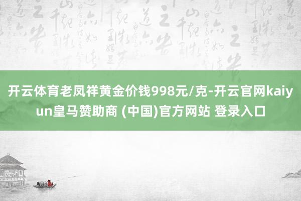 开云体育老凤祥黄金价钱998元/克-开云官网kaiyun皇马赞助商 (中国)官方网站 登录入口