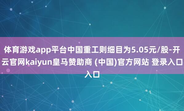 体育游戏app平台中国重工则细目为5.05元/股-开云官网kaiyun皇马赞助商 (中国)官方网站 登录入口