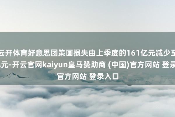 云开体育好意思团策画损失由上季度的161亿元减少至65亿元-开云官网kaiyun皇马赞助商 (中国)官方网站 登录入口