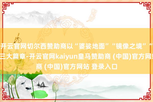 开云官网切尔西赞助商以“婆娑地面”“镜像之境”“融荣互通”三大篇章-开云官网kaiyun皇马赞助商 (中国)官方网站 登录入口
