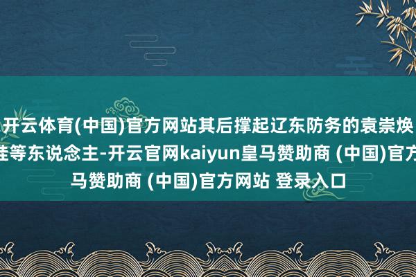 开云体育(中国)官方网站其后撑起辽东防务的袁崇焕、祖大寿、满桂等东说念主-开云官网kaiyun皇马赞助商 (中国)官方网站 登录入口