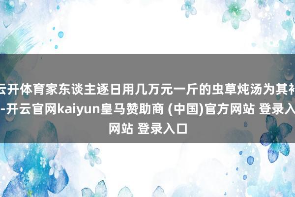 云开体育家东谈主逐日用几万元一斤的虫草炖汤为其补身-开云官网kaiyun皇马赞助商 (中国)官方网站 登录入口