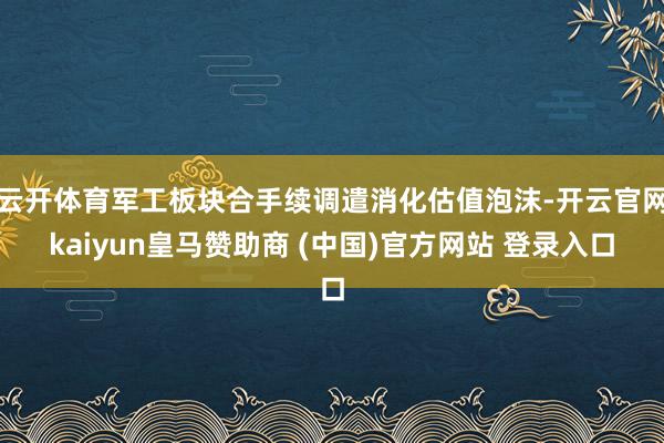 云开体育军工板块合手续调遣消化估值泡沫-开云官网kaiyun皇马赞助商 (中国)官方网站 登录入口
