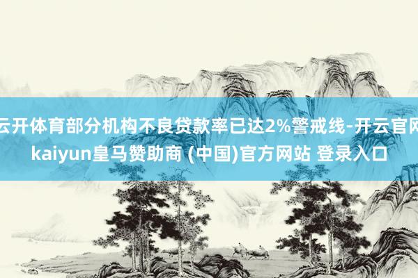 云开体育部分机构不良贷款率已达2%警戒线-开云官网kaiyun皇马赞助商 (中国)官方网站 登录入口