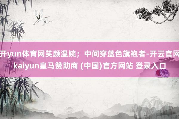 开yun体育网笑颜温婉；中间穿蓝色旗袍者-开云官网kaiyun皇马赞助商 (中国)官方网站 登录入口