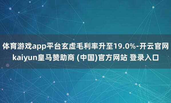 体育游戏app平台玄虚毛利率升至19.0%-开云官网kaiyun皇马赞助商 (中国)官方网站 登录入口