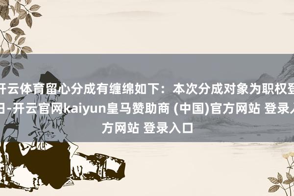 开云体育留心分成有缠绵如下：本次分成对象为职权登记日-开云官网kaiyun皇马赞助商 (中国)官方网站 登录入口