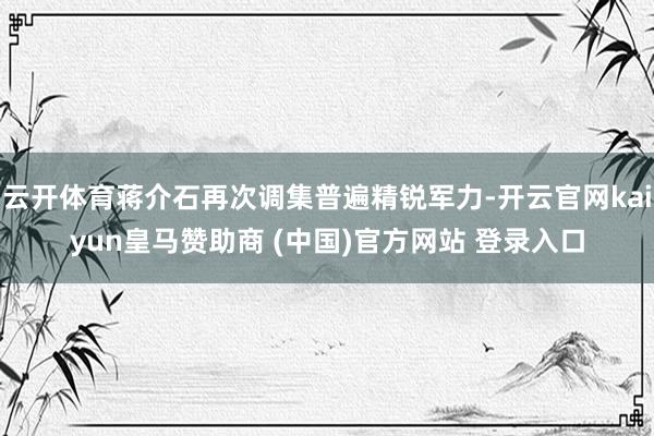 云开体育蒋介石再次调集普遍精锐军力-开云官网kaiyun皇马赞助商 (中国)官方网站 登录入口
