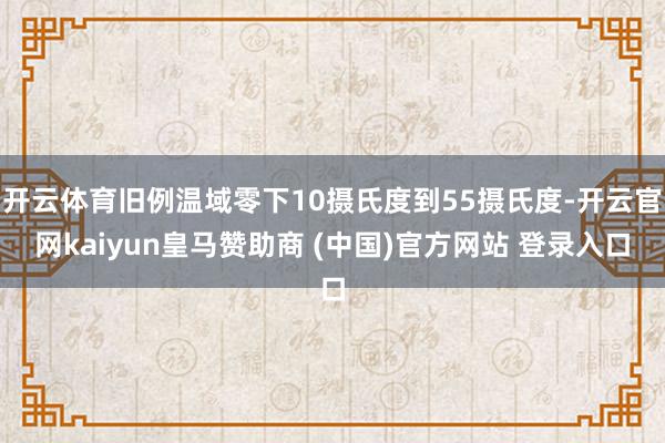 开云体育旧例温域零下10摄氏度到55摄氏度-开云官网kaiyun皇马赞助商 (中国)官方网站 登录入口
