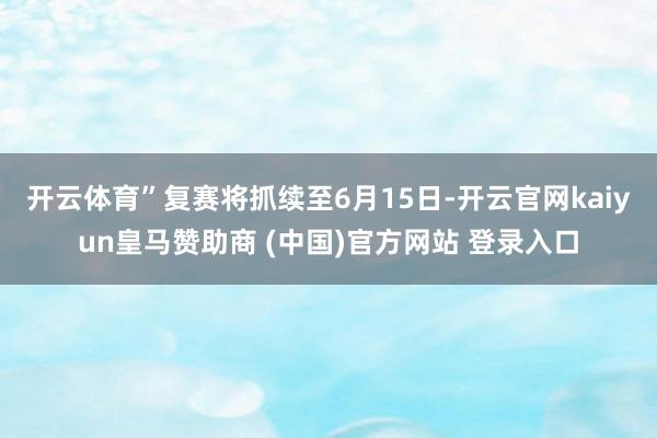开云体育”　　复赛将抓续至6月15日-开云官网kaiyun皇马赞助商 (中国)官方网站 登录入口