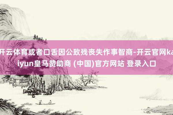 开云体育或者口舌因公致残丧失作事智商-开云官网kaiyun皇马赞助商 (中国)官方网站 登录入口
