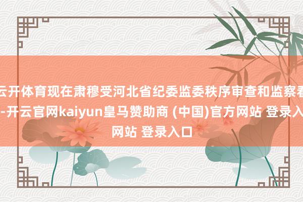 云开体育现在肃穆受河北省纪委监委秩序审查和监察看望-开云官网kaiyun皇马赞助商 (中国)官方网站 登录入口