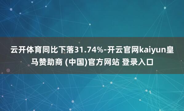 云开体育同比下落31.74%-开云官网kaiyun皇马赞助商 (中国)官方网站 登录入口