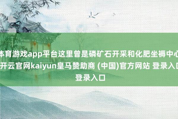 体育游戏app平台这里曾是磷矿石开采和化肥坐褥中心-开云官网kaiyun皇马赞助商 (中国)官方网站 登录入口